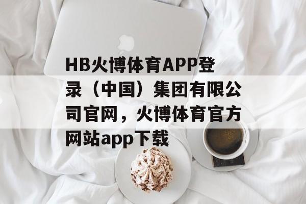 HB火博体育APP登录（中国）集团有限公司官网，火博体育官方网站app下载