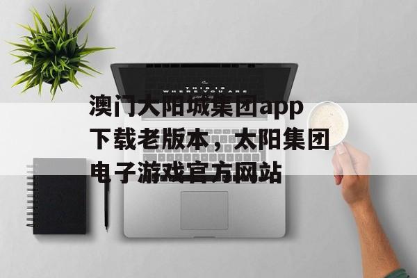 澳门大阳城集团app下载老版本，太阳集团电子游戏官方网站